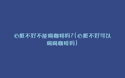 心脏不好不能喝咖啡吗?(心脏不好可以喝喝咖啡吗)