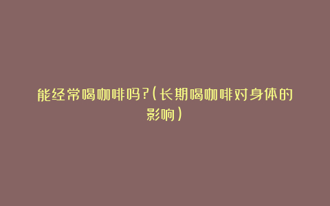 能经常喝咖啡吗?(长期喝咖啡对身体的影响)