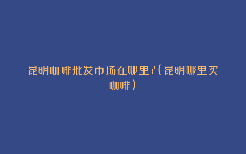 昆明咖啡批发市场在哪里?(昆明哪里买咖啡)