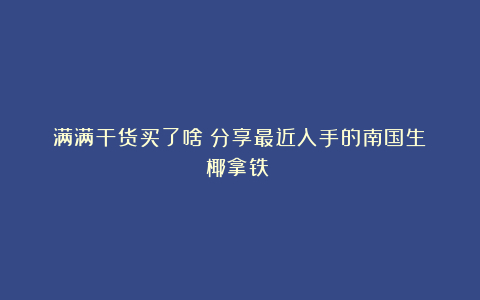 满满干货买了啥?分享最近入手的南国生椰拿铁~