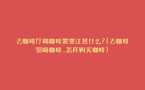 去咖啡厅喝咖啡需要注意什么?(去咖啡馆喝咖啡,怎样购买咖啡)
