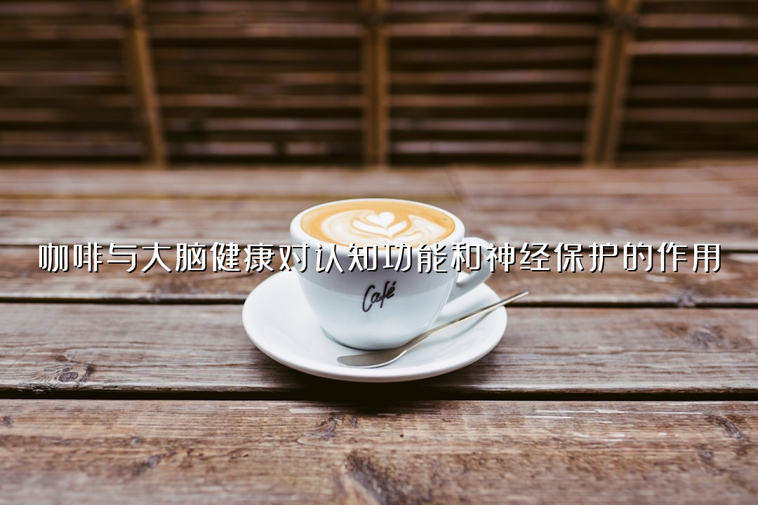 咖啡与大脑健康对认知功能和神经保护的作用