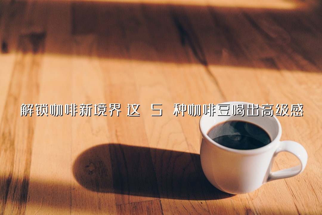 解锁咖啡新境界！这 5 种咖啡豆喝出高级感