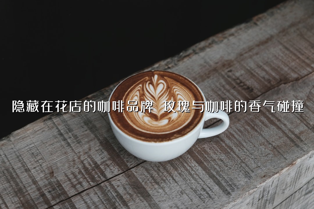 隐藏在花店的咖啡品牌 玫瑰与咖啡的香气碰撞