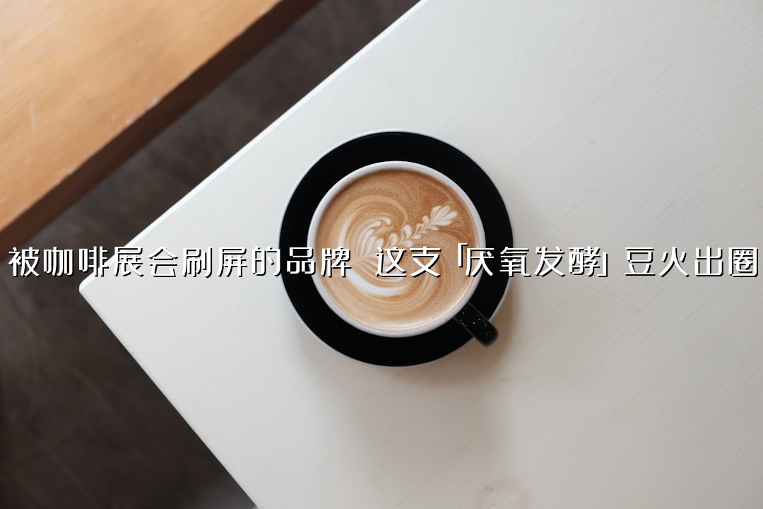 被咖啡展会刷屏的品牌 这支「厌氧发酵」豆火出圈
