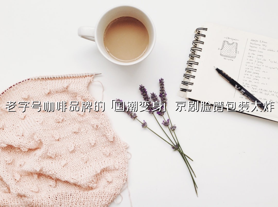 老字号咖啡品牌的「国潮变身」：京剧脸谱包装太炸