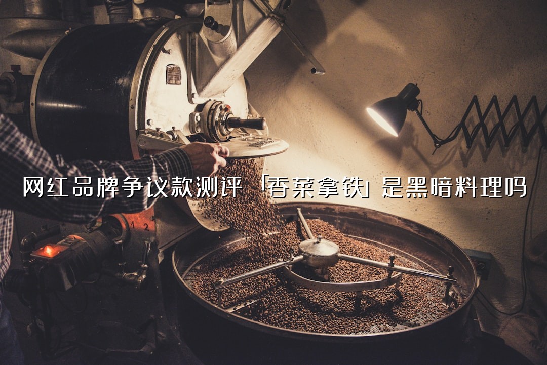 网红品牌争议款测评：「香菜拿铁」是黑暗料理吗？