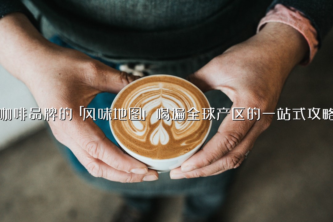 咖啡品牌的「风味地图」：喝遍全球产区的一站式攻略