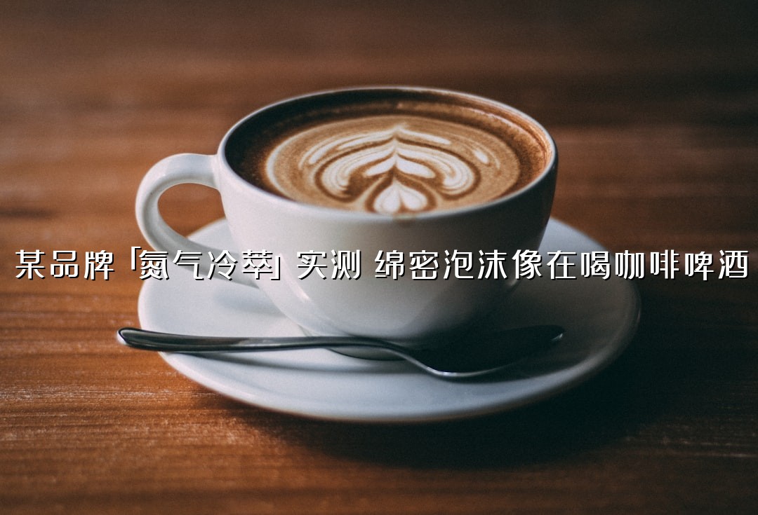 某品牌「氮气冷萃」实测：绵密泡沫像在喝咖啡啤酒