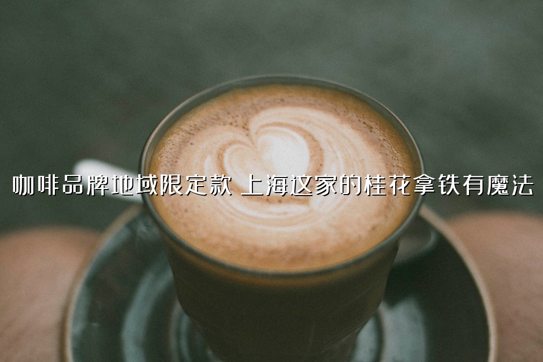 咖啡品牌地域限定款：上海这家的桂花拿铁有魔法