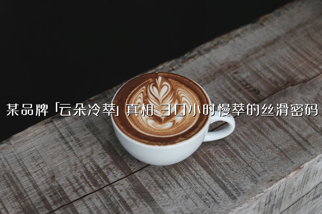 某品牌「云朵冷萃」真相：30小时慢萃的丝滑密码