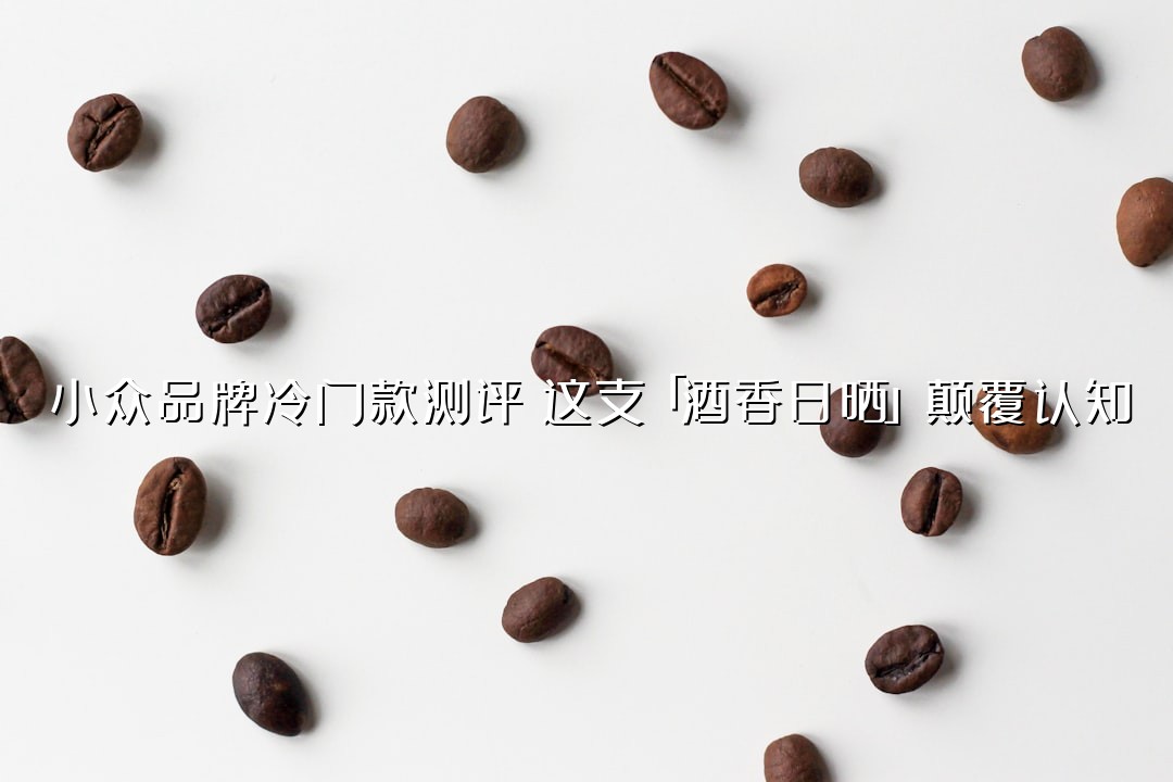 小众品牌冷门款测评：这支「酒香日晒」颠覆认知