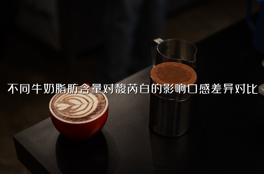 不同牛奶脂肪含量对馥芮白的影响口感差异对比