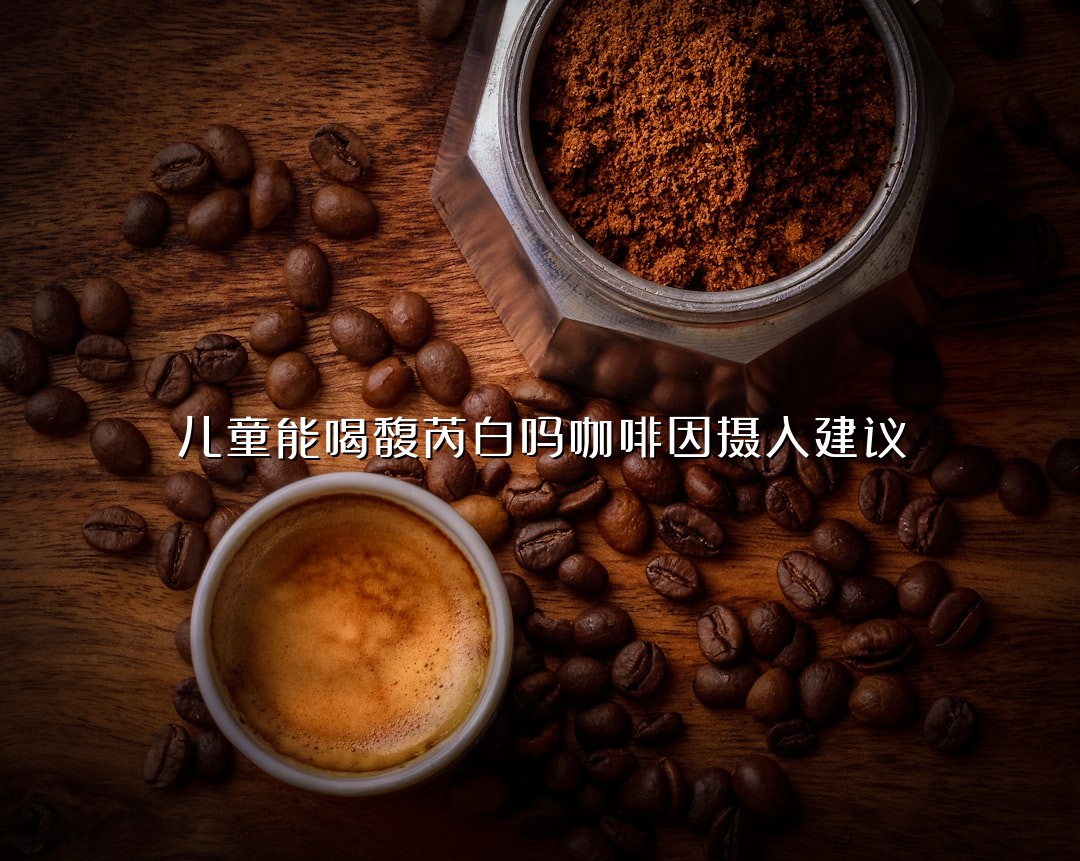 儿童能喝馥芮白吗咖啡因摄入建议