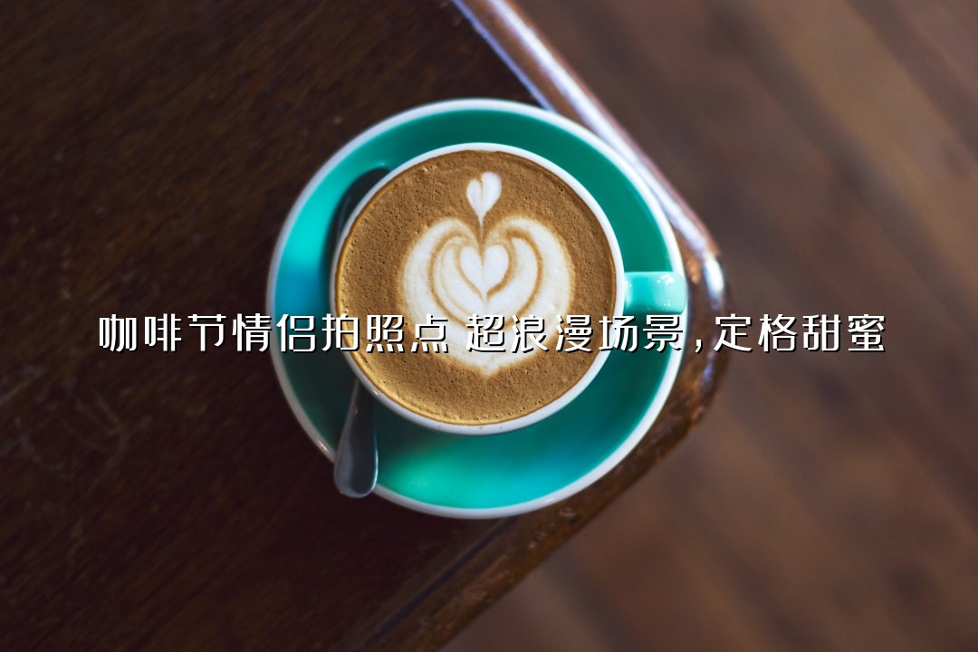 咖啡节情侣拍照点！超浪漫场景，定格甜蜜