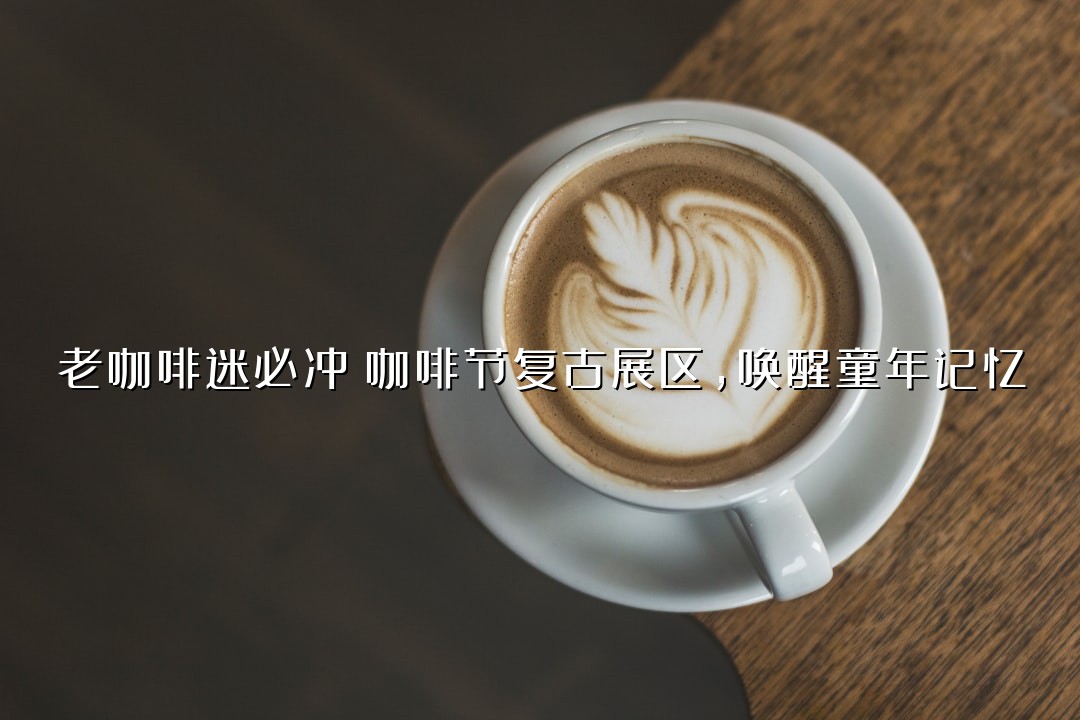 老咖啡迷必冲！咖啡节复古展区，唤醒童年记忆