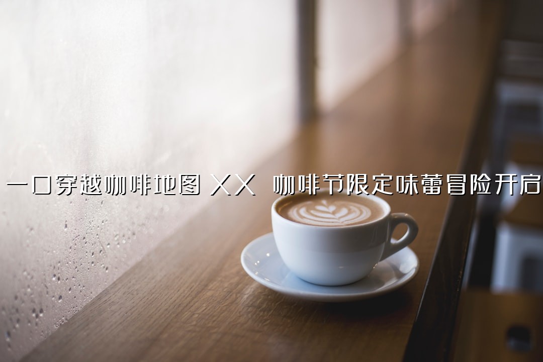 一口穿越咖啡地图！XX 咖啡节限定味蕾冒险开启