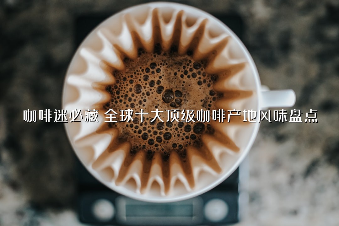 咖啡迷必藏：全球十大顶级咖啡产地风味盘点