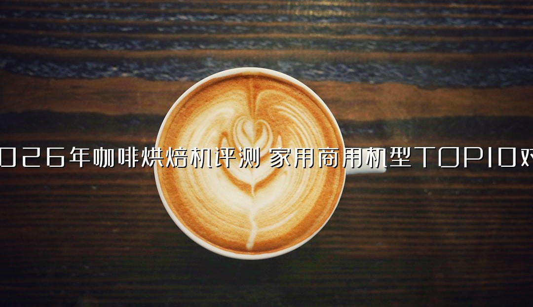 2026年咖啡烘焙机评测：家用商用机型TOP10对比