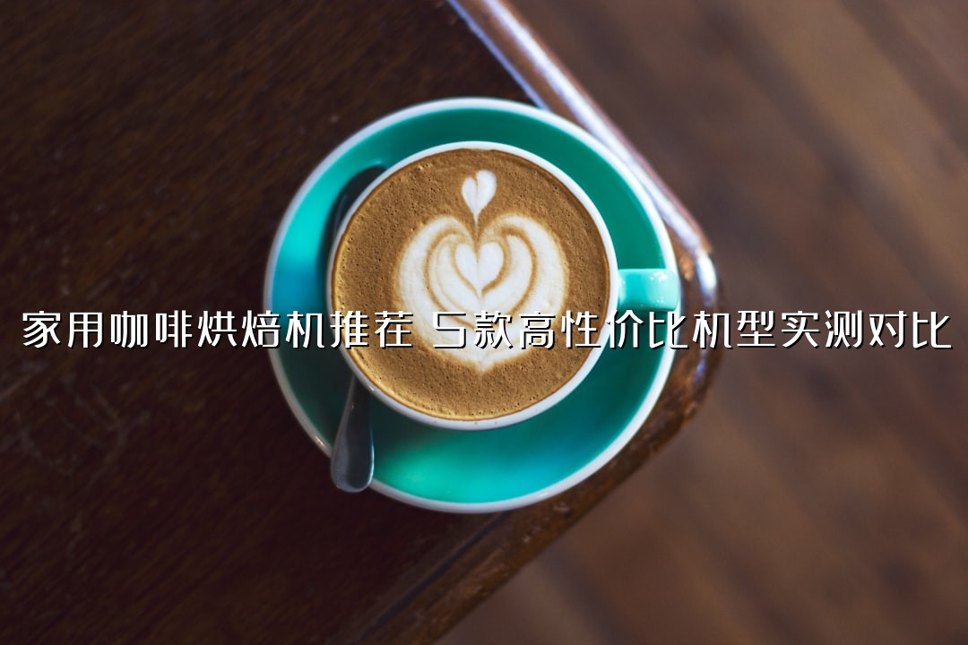 家用咖啡烘焙机推荐：5款高性价比机型实测对比