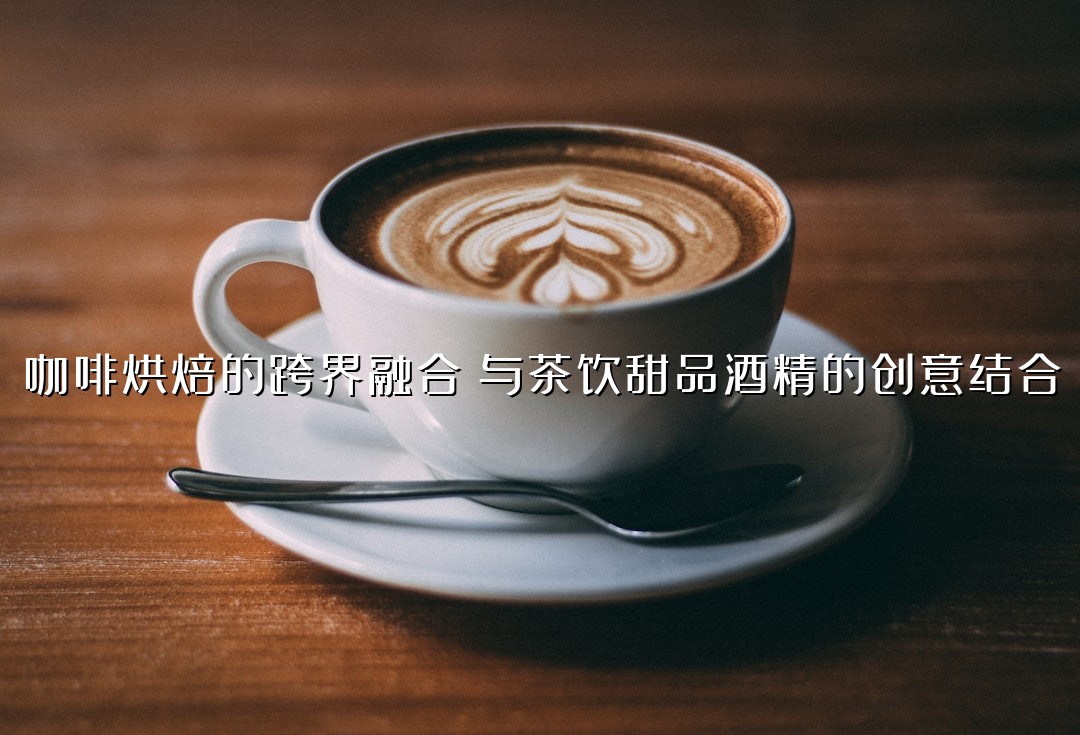 咖啡烘焙的跨界融合：与茶饮甜品酒精的创意结合