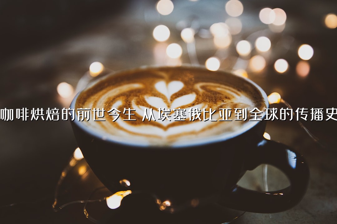 咖啡烘焙的前世今生：从埃塞俄比亚到全球的传播史