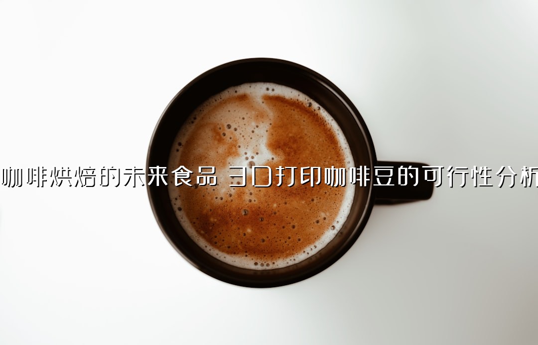 咖啡烘焙的未来食品：3D打印咖啡豆的可行性分析