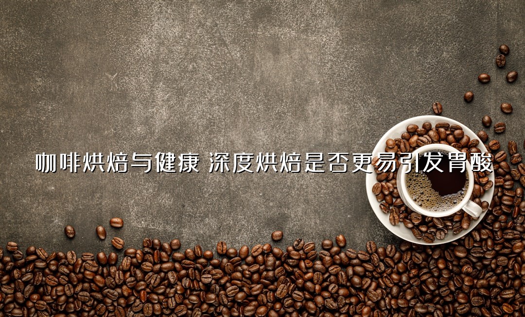 咖啡烘焙与健康：深度烘焙是否更易引发胃酸