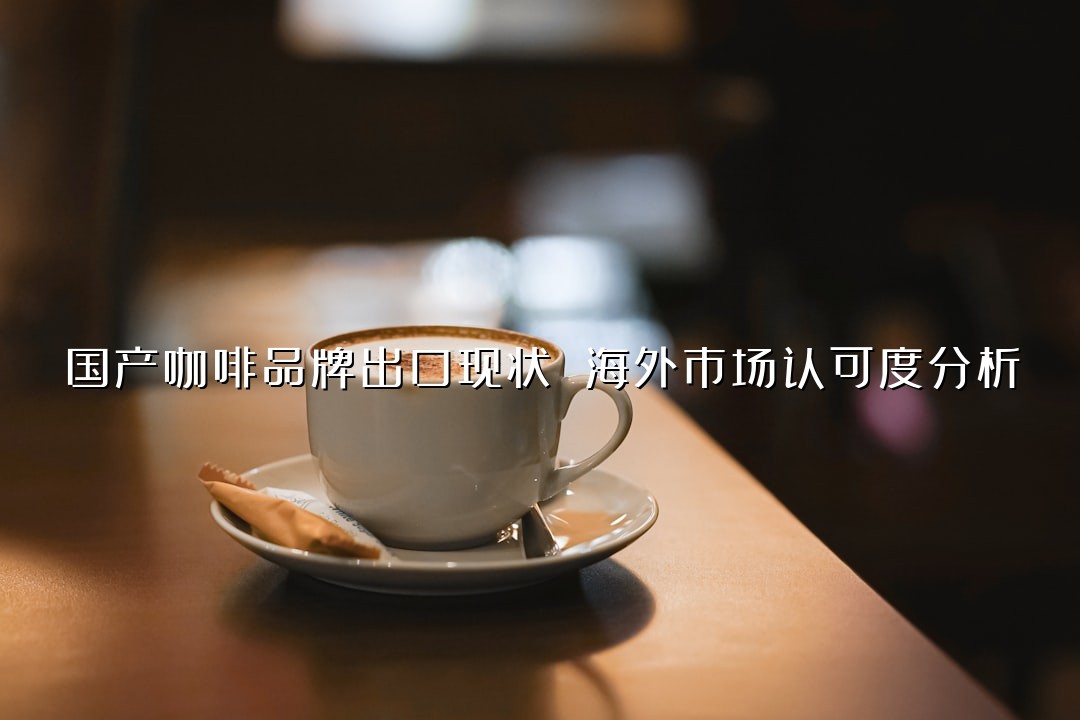 国产咖啡品牌出口现状 海外市场认可度分析