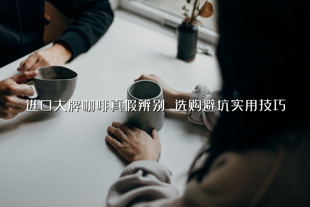 进口大牌咖啡真假辨别 选购避坑实用技巧